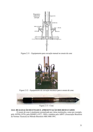 Figura 2.11 – Equipamento para cravação manual no ensaio de cone
Figura 2.12 – Equipamento de cravação mecânico para o ensaio de cone
Figura 2.13 - Cone
2.8.2. REALIZAÇÃO DO ENSAIO E APRESENTAÇÃO DOS RESULTADOS
O ensaio de cone é atualmente normalizado por várias instituições, como por exemplo,
pela ASTM (1979), pela ISSMFE (1977, 1989) e também pela ABNT (Associação Brasileira
de Normas Técnicas) no Método Brasileiro MB-3406/1991.
31
 