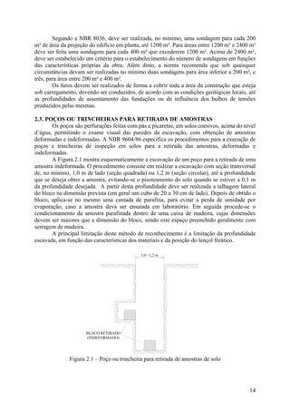 Segundo a NBR 8036, deve ser realizada, no mínimo, uma sondagem para cada 200
m² de área da projeção do edifício em planta, até 1200 m². Para áreas entre 1200 m² e 2400 m²
deve ser feita uma sondagem para cada 400 m² que excederem 1200 m². Acima de 2400 m²,
deve ser estabelecido um critério para o estabelecimento do número de sondagens em funções
das características próprias da obra. Além disto, a norma recomenda que sob quaisquer
circunstâncias devam ser realizadas no mínimo duas sondagens para área inferior a 200 m², e
três, para área entre 200 m² e 400 m².
Os furos devem ser realizados de forma a cobrir toda a área da construção que esteja
sob carregamento, devendo ser conduzidos, de acordo com as condições geológicas locais, até
as profundidades de assentamento das fundações ou de influência dos bulbos de tensões
produzidos pelas mesmas.
2.3. POÇOS OU TRINCHEIRAS PARA RETIRADA DE AMOSTRAS
Os poços são perfurações feitas com pás e picaretas, em solos coesivos, acima do nível
d’água, permitindo o exame visual das paredes da escavação, com obtenção de amostras
deformadas e indeformadas. A NBR 9604/86 especifica os procedimentos para a execução de
poços e trincheiras de inspeção em solos para a retirada das amostras, deformadas e
indeformadas.
A Figura 2.1 mostra esquematicamente a escavação de um poço para a retirada de uma
amostra indeformada. O procedimento consiste em realizar a escavação com seção transversal
de, no mínimo, 1,0 m de lado (seção quadrada) ou 1,2 m (seção circular), até a profundidade
que se deseja obter a amostra, evitando-se o pisoteamento do solo quando se estiver a 0,1 m
da profundidade desejada. A partir desta profundidade deve ser realizada a talhagem lateral
do bloco na dimensão prevista (em geral um cubo de 20 a 30 cm de lado). Depois de obtido o
bloco, aplica-se no mesmo uma camada de parafina, para evitar a perda de umidade por
evaporação, caso a amostra deva ser ensaiada em laboratório. Em seguida procede-se o
condicionamento da amostra parafinada dentro de uma caixa de madeira, cujas dimensões
devem ser maiores que a dimensão do bloco, sendo este espaço preenchido geralmente com
serragem de madeira.
A principal limitação deste método de reconhecimento é a limitação da profundidade
escavada, em função das características dos materiais e da posição do lençol freático.
1,0 - 1,2 m
BLOCO RETIRADO
(INDEFORMADO)
Figura 2.1 – Poço ou trincheira para retirada de amostras de solo
14
 