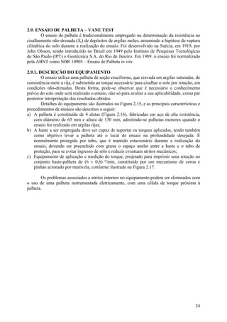 2.9. ENSAIO DE PALHETA – VANE TEST
O ensaio de palheta é tradicionalmente empregado na determinação da resistência ao
cisalhamento não-drenada (Su) de depósitos de argilas moles, assumindo a hipótese de ruptura
cilíndrica do solo durante a realização do ensaio. Foi desenvolvido na Suécia, em 1919, por
John Olsson, sendo introduzido no Brasil em 1949 pelo Instituto de Pesquisas Tecnológicas
de São Paulo (IPT) e Geotécnica S.A. do Rio de Janeiro. Em 1989, o ensaio foi normalizado
pela ABNT como NBR 10905 – Ensaio de Palheta in situ.
2.9.1. DESCRIÇÃO DO EQUIPAMENTO
O ensaio utiliza uma palheta de seção cruciforme, que cravada em argilas saturadas, de
consistência mole a rija, é submetida ao torque necessário para cisalhar o solo por rotação, em
condições não-drenadas. Desta forma, pode-se observar que é necessário o conhecimento
prévio do solo onde será realizado o ensaio, não só para avaliar a sua aplicabilidade, como par
posterior interpretação dos resultados obtidos.
Detalhes do equipamento são ilustrados na Figura 2.15, e as principais características e
procedimentos de ensaios são descritos a seguir:
a) A palheta é constituída de 4 aletas (Figura 2.16), fabricadas em aço de alta resistência,
com diâmetro de 65 mm e altura de 130 mm, admitindo-se palhetas menores quando o
ensaio for realizado em argilas rijas;
b) A haste a ser empregada deve ser capaz de suportar os torques aplicados, tendo também
como objetivo levar a palheta até o local de ensaio na profundidade desejada. É
normalmente protegida por tubo, que é mantido estacionário durante a realização do
ensaio, devendo ser preenchido com graxa o espaço anelar entre a haste e o tubo de
proteção, para se evitar ingresso de solo e reduzir eventuais atritos mecânicos;
c) Equipamento de aplicação e medição do torque, projetado para imprimir uma rotação ao
conjunto haste-palheta de (6 ± 0,6) º/min, constituído por um mecanismo de coroa e
pinhão acionado por manivela, conforme ilustrado na Figura 2.17.
Os problemas associados a atritos internos no equipamento podem ser eliminados com
o uso de uma palheta instrumentada eletricamente, com uma célula de torque próxima à
palheta.
34
 