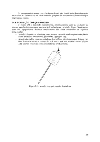 As vantagens deste ensaio com relação aos demais são: simplicidade do equipamento,
baixo custo e a obtenção de um valor numérico que pode ser relacionado com metodologias
empíricas de projeto.
2.6.1. DESCRIÇÃO DO EQUIPAMENTO
O ensaio SPT é realizado, normalmente, simultaneamente com as sondagens de
simples reconhecimento em que a escavação é realizada por circulação d’água. Sendo assim,
além dos equipamentos descritos anteriormente são ainda necessários os seguintes
componentes:
• Martelo cilíndrico ou prismático, com ou sem, coxim de madeira para cravação das
hastes e tubos de revestimento, pesando 65 kg (Figura 2.5);
• Amostrador-padrão bipartido, dotado de dois orifícios laterais para saída de água e ar,
com diâmetros interno e externo de 34,9 mm e 50,8 mm, respectivamente (Figura
2.6), também conhecido como amostrador do tipo Raymond;
Figura 2.5 – Martelo, com guia e coxim de madeira
18
 