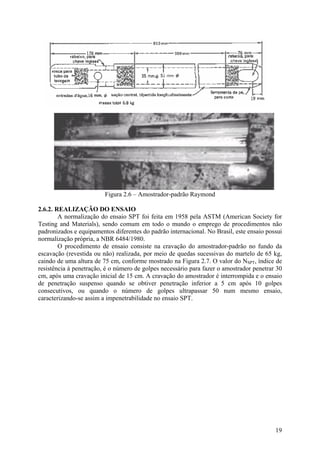 Figura 2.6 – Amostrador-padrão Raymond
2.6.2. REALIZAÇÃO DO ENSAIO
A normalização do ensaio SPT foi feita em 1958 pela ASTM (American Society for
Testing and Materials), sendo comum em todo o mundo o emprego de procedimentos não
padronizados e equipamentos diferentes do padrão internacional. No Brasil, este ensaio possui
normalização própria, a NBR 6484/1980.
O procedimento de ensaio consiste na cravação do amostrador-padrão no fundo da
escavação (revestida ou não) realizada, por meio de quedas sucessivas do martelo de 65 kg,
caindo de uma altura de 75 cm, conforme mostrado na Figura 2.7. O valor do NSPT, índice de
resistência à penetração, é o número de golpes necessário para fazer o amostrador penetrar 30
cm, após uma cravação inicial de 15 cm. A cravação do amostrador é interrompida e o ensaio
de penetração suspenso quando se obtiver penetração inferior a 5 cm após 10 golpes
consecutivos, ou quando o número de golpes ultrapassar 50 num mesmo ensaio,
caracterizando-se assim a impenetrabilidade no ensaio SPT.
19
 