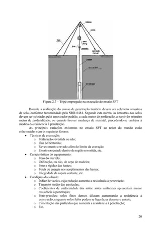 Figura 2.7 – Tripé empregado na execução do ensaio SPT
Durante a realização do ensaio de penetração também devem ser coletadas amostras
de solo, conforme recomendado pela NBR 6484. Segundo esta norma, as amostras dos solos
devem ser coletadas pelo amostrador-padrão, a cada metro de perfuração, a partir do primeiro
metro de profundidade, ou quando houver mudança de material, procedendo-se também à
medida da resistência à penetração.
As principais variações existentes no ensaio SPT ao redor do mundo estão
relacionadas com os seguintes fatores:
• Técnicas de escavação:
o Perfuração revestida ou não;
o Uso de bentonita;
o Revestimento cravado além do limite da cravação;
o Ensaio executado dentro da região revestida, etc.
• Características do equipamento:
o Peso do martelo;
o Utilização, ou não, de cepo de madeira;
o Peso e rigidez das hastes;
o Perda de energia nos acoplamentos das hastes;
o Integridade da sapata cortante, etc.
• Condições do subsolo:
o Índice de vazios, cuja redução aumenta a resistência à penetração;
o Tamanho médio das partículas;
o Coeficientes de uniformidade dos solos: solos uniformes apresentam menor
resistência à penetração;
o Poro-pressões: solos finos densos dilatam aumentando a resistência à
penetração, enquanto solos fofos podem se liquefazer durante o ensaio;
o Cimentação das partículas que aumenta a resistência à penetração;
o Etc.
20
 
