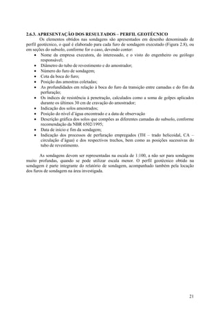 2.6.3. APRESENTAÇÃO DOS RESULTADOS – PERFIL GEOTÉCNICO
Os elementos obtidos nas sondagens são apresentados em desenho denominado de
perfil geotécnico, o qual é elaborado para cada furo de sondagem executado (Figura 2.8), ou
em seções do subsolo, conforme for o caso, devendo conter:
• Nome da empresa executora, do interessado, e o visto do engenheiro ou geólogo
responsável;
• Diâmetro do tubo de revestimento e do amostrador;
• Número do furo de sondagem;
• Cota da boca do furo;
• Posição das amostras coletadas;
• As profundidades em relação à boca do furo da transição entre camadas e do fim da
perfuração;
• Os índices de resistência à penetração, calculados como a soma de golpes aplicados
durante os últimos 30 cm de cravação do amostrador;
• Indicação dos solos amostrados;
• Posição do nível d’água encontrado e a data de observação
• Descrição gráfica dos solos que compões as diferentes camadas do subsolo, conforme
recomendação da NBR 6502/1995;
• Data de início e fim da sondagem;
• Indicação dos processos de perfuração empregados (TH – trado helicoidal, CA –
circulação d’água) e dos respectivos trechos, bem como as posições sucessivas do
tubo de revestimento.
As sondagens devem ser representadas na escala de 1:100, a não ser para sondagens
muito profundas, quando se pode utilizar escala menor. O perfil geotécnico obtido na
sondagem é parte integrante do relatório de sondagem, acompanhado também pela locação
dos furos de sondagem na área investigada.
21
 