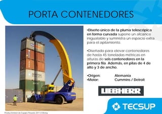 Productividad de Equipo Pesado 2011-II.Wong
•Diseño único de la pluma telescópica
en forma curvada supone un alcance
inigualable y suministra un espacio extra
para el apilamiento.
•Diseñado para elevar contenedores
de hasta 45 toneladas métricas en
alturas de seis contenedores en la
primera fila. Además, en pilas de 4 de
alto y 3 de ancho.
•Origen: Alemania
•Motor: Cummins / Detroit
PORTA CONTENEDORES
 