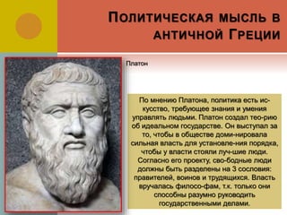 ПОЛИТИЧЕСКАЯ МЫСЛЬ В
АНТИЧНОЙ ГРЕЦИИ
По мнению Платона, политика есть ис-
кусство, требующее знания и умения
управлять людьми. Платон создал тео-рию
об идеальном государстве. Он выступал за
то, чтобы в обществе доми-нировала
сильная власть для установле-ния порядка,
чтобы у власти стояли луч-шие люди.
Согласно его проекту, сво-бодные люди
должны быть разделены на 3 сословия:
правителей, воинов и трудящихся. Власть
вручалась филосо-фам, т.к. только они
способны разумно руководить
государственными делами.
Платон
 
