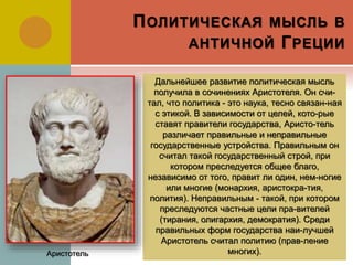 ПОЛИТИЧЕСКАЯ МЫСЛЬ В
АНТИЧНОЙ ГРЕЦИИ
Дальнейшее развитие политическая мысль
получила в сочинениях Аристотеля. Он счи-
тал, что политика - это наука, тесно связан-ная
с этикой. В зависимости от целей, кото-рые
ставят правители государства, Аристо-тель
различает правильные и неправильные
государственные устройства. Правильным он
считал такой государственный строй, при
котором преследуется общее благо,
независимо от того, правит ли один, нем-ногие
или многие (монархия, аристокра-тия,
полития). Неправильным - такой, при котором
преследуются частные цели пра-вителей
(тирания, олигархия, демократия). Среди
правильных форм государства наи-лучшей
Аристотель считал политию (прав-ление
многих).Аристотель
 