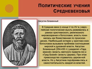 ПОЛИТИЧЕСКИЕ УЧЕНИЯ
СРЕДНЕВЕКОВЬЯ
В Средние века (с конца V по XV в.) евро-
пейская политическая мысль развивалась в
рамках христианского, религиозного
мировоззрения и богословия, власть пони-
малась как божественная по происхож-
дению. Наибольший интерес у христиан-ских
богословов вызывала проблема соотношения
мирской и духовной власти. Августин
Блаженный (354-430 гг.) разделял «Гард
земной» (власть светского правите-ля) и
«Град Божий» (власть Церкви). При этом
превосходство отдавалось церков-ной
власти. Но у Августина подчёркива-лась и
самостоятельность каждой из властей.
Августин Блаженный
 