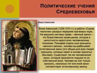 ПОЛИТИЧЕСКИЕ УЧЕНИЯ
СРЕДНЕВЕКОВЬЯ
Фома Аквинский (1226-1274 гг.) в работе «Сумма
теологии» раскрыл иерархию пра-вовых норм.
На вершине системы права - «вечный закон» -
это божественное прови-дение, которое в
целостности недоступно человеческому
познанию. Познавая отдель-ные принципы
«вечного закона», человек вы-рабатывает
естественный закон (это общие для всех людей
принципы, которые лежат в основе принятых
обычаев). Существует так же человеческий
закон, который признается людьми по их
собственной воле. Человек мо жет только
признать, насколько тот или иной закон
соответствует естественному закону.
Фома Аквинский
 