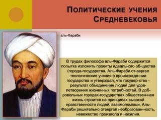 ПОЛИТИЧЕСКИЕ УЧЕНИЯ
СРЕДНЕВЕКОВЬЯ
В трудах философа аль-Фараби содержится
попытка изложить проекты идеального об-щества
(города-государства. Аль-Фараби от-вергал
теологические учения о происхожде-нии
государства и утверждал, что государ-ство -
результат объединение людей для удов-
летворения жизненных потребностей. В доб-
ровольных городах-государствах обществен-ная
жизнь строится на принципах высокой
нравственности людей, взаимопомощи, Аль-
Фараби решительно отвергал необразован-ность,
невежество произвола и насилия.
аль-Фараби
 