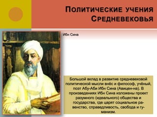 ПОЛИТИЧЕСКИЕ УЧЕНИЯ
СРЕДНЕВЕКОВЬЯ
Большой вклад в развитие средневековой
политической мысли внёс и философ, учёный,
поэт Абу-Аби Ибн Сина (Авицен-на). В
произведениях Ибн Сина изложены проект
разумного (идеального) общества и
государства, где царят социальное ра-
венство, справедливость, свобода и гу-
манизм.
Ибн Сина
 
