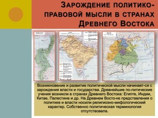 ЗАРОЖДЕНИЕ ПОЛИТИКО-
ПРАВОВОЙ МЫСЛИ В СТРАНАХ
ДРЕВНЕГО ВОСТОКА
Возникновение и развитие политической мысли начинает-ся с
зарождения власти и государства. Древнейшие по-литические
учения возникли в странах Древнего Востока: Египте, Индии,
Китае, Палестине и др. На Древнем Восто-ке представления о
политике и власти носили религиозно-мифологический
характер. Собственно политическая терминология
отсутствовала.
 