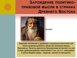 ЗАРОЖДЕНИЕ ПОЛИТИКО-
ПРАВОВОЙ МЫСЛИ В СТРАНАХ
ДРЕВНЕГО ВОСТОКА
Ведущее положение в духовной и социально-политичес-кой
жизни древнеиндийского общества занимали жрецы
(брахманы). Зачатки идеологии брахманизма встречают-ся уже
в ряде древнеиндийских памятников II тыс. до н.э., именуемых
в целом Ведами (веды - ведение, знание на санскрите).
Брахман
 
