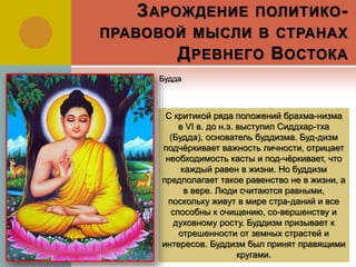 ЗАРОЖДЕНИЕ ПОЛИТИКО-
ПРАВОВОЙ МЫСЛИ В СТРАНАХ
ДРЕВНЕГО ВОСТОКА
С критикой ряда положений брахма-низма
в VI в. до н.э. выступил Сиддхар-тха
(Будда), основатель буддизма. Буд-дизм
подчёркивает важность личности, отрицает
необходимость касты и под-чёркивает, что
каждый равен в жизни. Но буддизм
предполагает такое равенство не в жизни, а
в вере. Люди считаются равными,
поскольку живут в мире стра-даний и все
способны к очищению, со-вершенству и
духовному росту. Буддизм призывает к
отрешенности от земных страстей и
интересов. Буддизм был принят правящими
кругами.
Будда
 