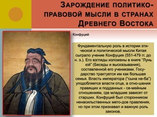 ЗАРОЖДЕНИЕ ПОЛИТИКО-
ПРАВОВОЙ МЫСЛИ В СТРАНАХ
ДРЕВНЕГО ВОСТОКА
Фундаментальную роль в истории эти-
ческой и политической мысли Китая
сыграло учение Конфуция (551-479 гг. до
н. э.). Его взгляды изложены в книге “Лунь
юй” (Беседы и высказывания),
составленной его учениками. Госу-
дарство трактуется им как большая
семья. Власть императора (“сына не-ба”)
уподобляется власти отца, а отно-шения
правящих и подданных - се-мейным
отношениям, где младшие зависят от
старших. Конфуций был сторонником
ненасильственных мето-дов правления,
но при этом признавал и важную роль
законов.
Конфуций
 