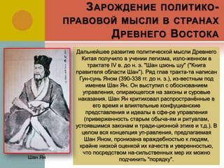 ЗАРОЖДЕНИЕ ПОЛИТИКО-
ПРАВОВОЙ МЫСЛИ В СТРАНАХ
ДРЕВНЕГО ВОСТОКА
Дальнейшее развитие политической мысли Древнего
Китая получило в учении легизма, изло-женном в
трактате IV в. до н. э. "Шан цзюнь шу" ("Книга
правителя области Шан"). Ряд глав тракта-та написан
Гун-сунь Яном (390-338 гг. до н. э.), из-вестным под
именем Шан Ян. Он выступил с обоснованием
управления, опирающегося на законы и суровые
наказания. Шан Ян критиковал распространённые в
его время и влиятельные конфуцианские
представления и идеалы в сфе-ре управления
(приверженность старым обыча-ям и ритуалам,
устоявшимся законам и тради-ционной этике и т.д.). В
целом вся концепция уп-равления, предлагаемая
Шан Яном, пронизана враждебностью к людям,
крайне низкой оценкой их качеств и уверенностью,
что посредством на-сильственных мер их можно
подчинить "порядку".Шан Ян
 