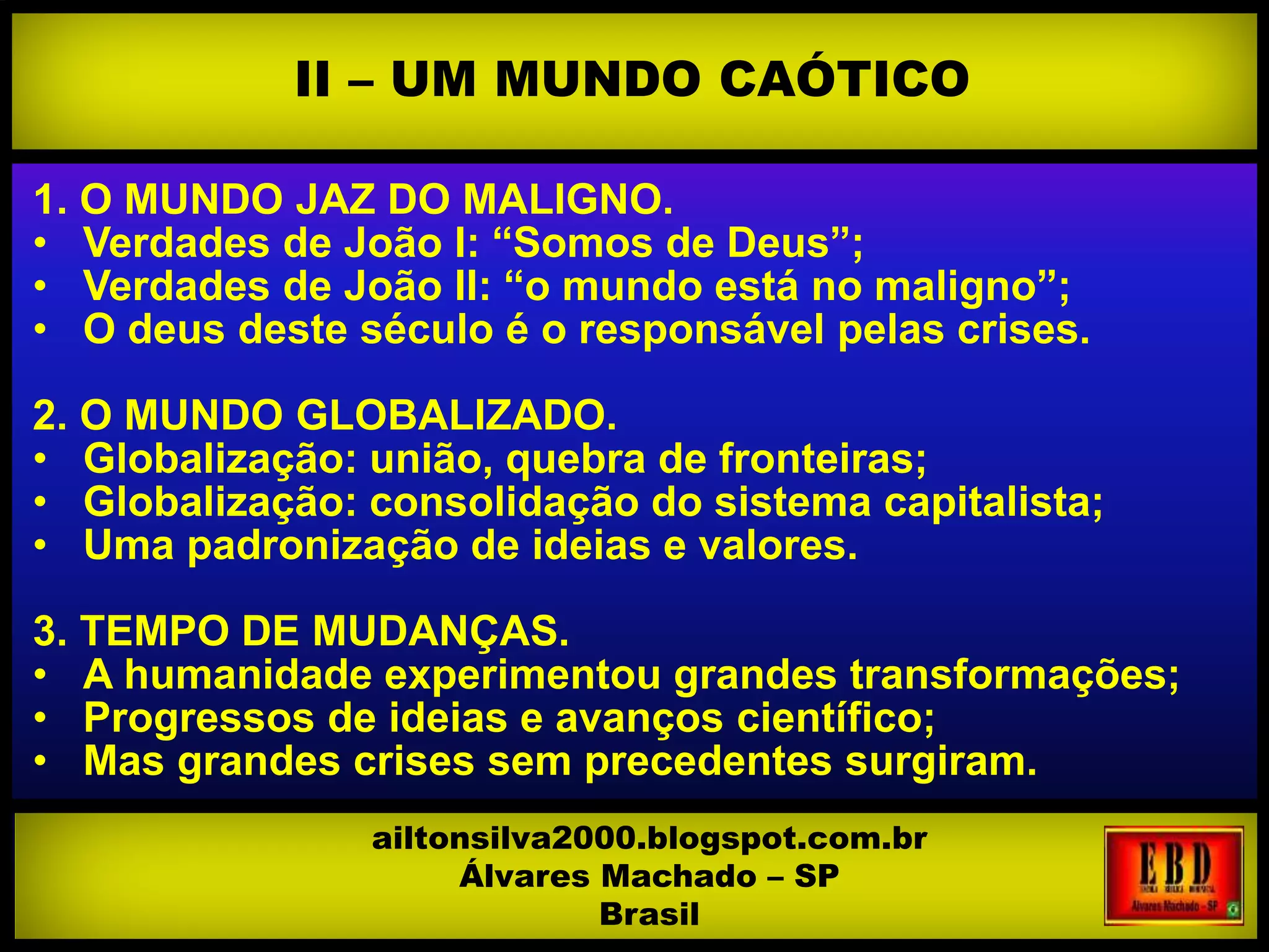 1. O MUNDO JAZ DO MALIGNO.
• Verdades de João I: “Somos de Deus”;
• Verdades de João II: “o mundo está no maligno”;
• O deus deste século é o responsável pelas crises.
2. O MUNDO GLOBALIZADO.
• Globalização: união, quebra de fronteiras;
• Globalização: consolidação do sistema capitalista;
• Uma padronização de ideias e valores.
3. TEMPO DE MUDANÇAS.
• A humanidade experimentou grandes transformações;
• Progressos de ideias e avanços científico;
• Mas grandes crises sem precedentes surgiram.
II – UM MUNDO CAÓTICO
ailtonsilva2000.blogspot.com.br
Álvares Machado – SP
Brasil
 