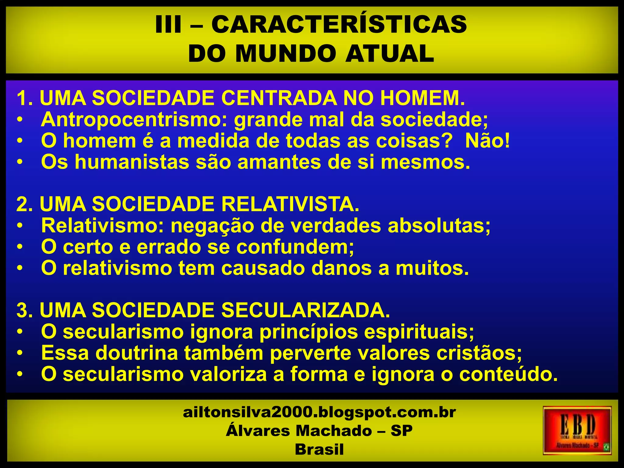 1. UMA SOCIEDADE CENTRADA NO HOMEM.
• Antropocentrismo: grande mal da sociedade;
• O homem é a medida de todas as coisas? Não!
• Os humanistas são amantes de si mesmos.
2. UMA SOCIEDADE RELATIVISTA.
• Relativismo: negação de verdades absolutas;
• O certo e errado se confundem;
• O relativismo tem causado danos a muitos.
3. UMA SOCIEDADE SECULARIZADA.
• O secularismo ignora princípios espirituais;
• Essa doutrina também perverte valores cristãos;
• O secularismo valoriza a forma e ignora o conteúdo.
• A sociedade agoniza no pecado, como argumentar?
III – CARACTERÍSTICAS
DO MUNDO ATUAL
ailtonsilva2000.blogspot.com.br
Álvares Machado – SP
Brasil
 