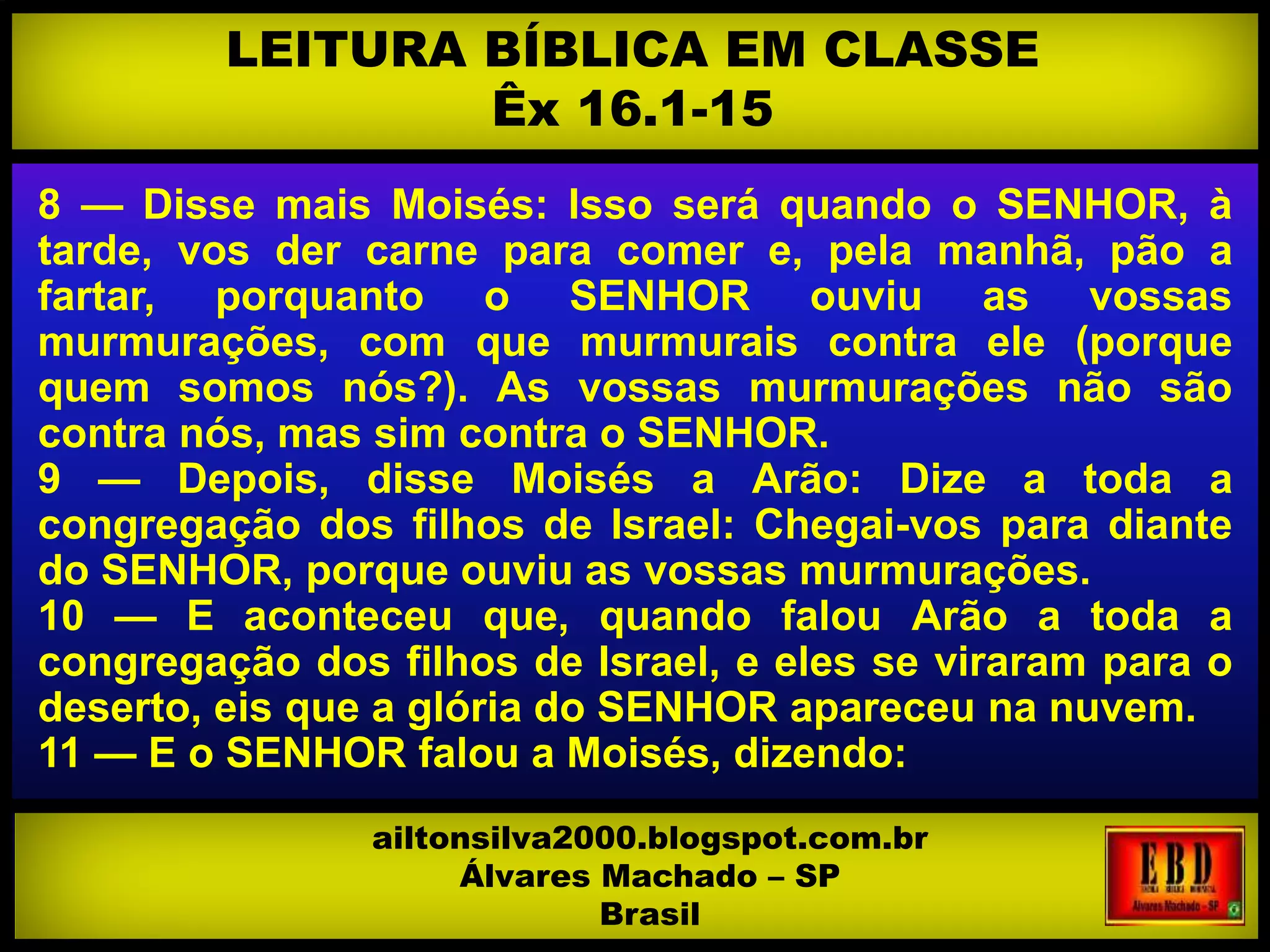 8 — Disse mais Moisés: Isso será quando o SENHOR, à
tarde, vos der carne para comer e, pela manhã, pão a
fartar, porquanto o SENHOR ouviu as vossas
murmurações, com que murmurais contra ele (porque
quem somos nós?). As vossas murmurações não são
contra nós, mas sim contra o SENHOR.
9 — Depois, disse Moisés a Arão: Dize a toda a
congregação dos filhos de Israel: Chegai-vos para diante
do SENHOR, porque ouviu as vossas murmurações.
10 — E aconteceu que, quando falou Arão a toda a
congregação dos filhos de Israel, e eles se viraram para o
deserto, eis que a glória do SENHOR apareceu na nuvem.
11 — E o SENHOR falou a Moisés, dizendo:
LEITURA BÍBLICA EM CLASSE
Êx 16.1-15
ailtonsilva2000.blogspot.com.br
Álvares Machado – SP
Brasil
 