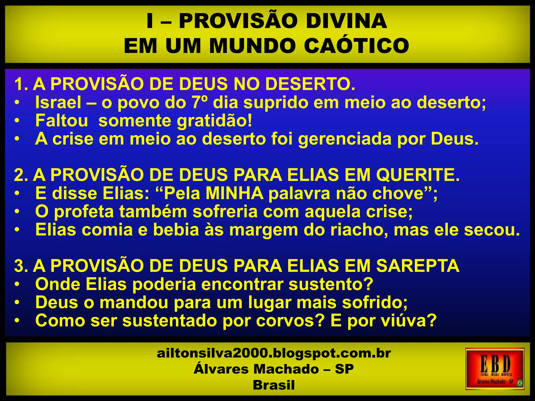 1. A PROVISÃO DE DEUS NO DESERTO.
• Israel – o povo do 7º dia suprido em meio ao deserto;
• Faltou somente gratidão!
• A crise em meio ao deserto foi gerenciada por Deus.
2. A PROVISÃO DE DEUS PARA ELIAS EM QUERITE.
• E disse Elias: “Pela MINHA palavra não chove”;
• O profeta também sofreria com aquela crise;
• Elias comia e bebia às margem do riacho, mas ele secou.
3. A PROVISÃO DE DEUS PARA ELIAS EM SAREPTA
• Onde Elias poderia encontrar sustento?
• Deus o mandou para um lugar mais sofrido;
• Como ser sustentado por corvos? E por viúva?
I – PROVISÃO DIVINA
EM UM MUNDO CAÓTICO
ailtonsilva2000.blogspot.com.br
Álvares Machado – SP
Brasil
 