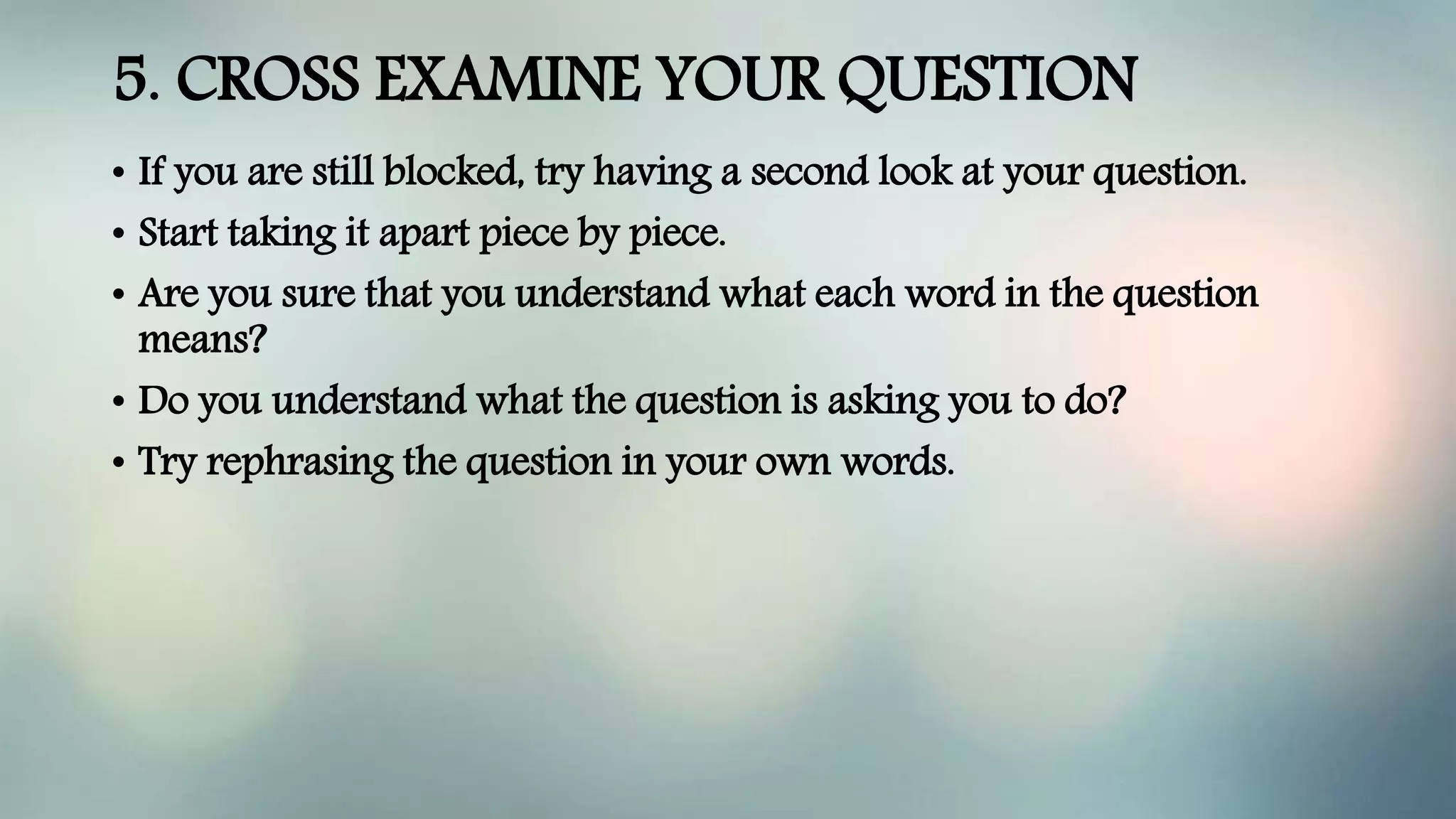 5. CROSS EXAMINE YOUR QUESTION
• If you are still blocked, try having a second look at your question.
• Start taking it apart piece by piece.
• Are you sure that you understand what each word in the question
means?
• Do you understand what the question is asking you to do?
• Try rephrasing the question in your own words.