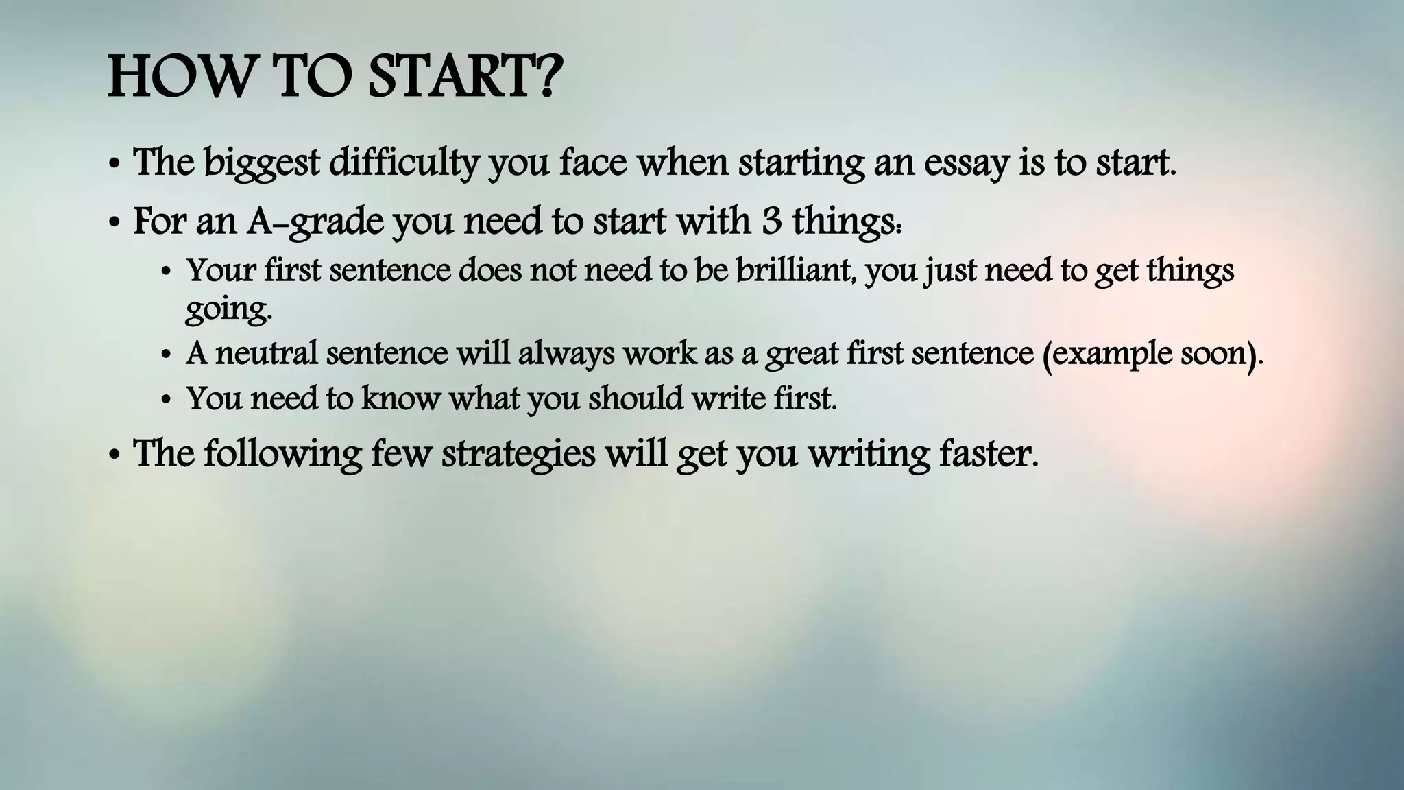 HOW TO START?
• The biggest difficulty you face when starting an essay is to start.
• For an A-grade you need to start with 3 things:
• Your first sentence does not need to be brilliant, you just need to get things
going.
• A neutral sentence will always work as a great first sentence (example soon).
• You need to know what you should write first.
• The following few strategies will get you writing faster.