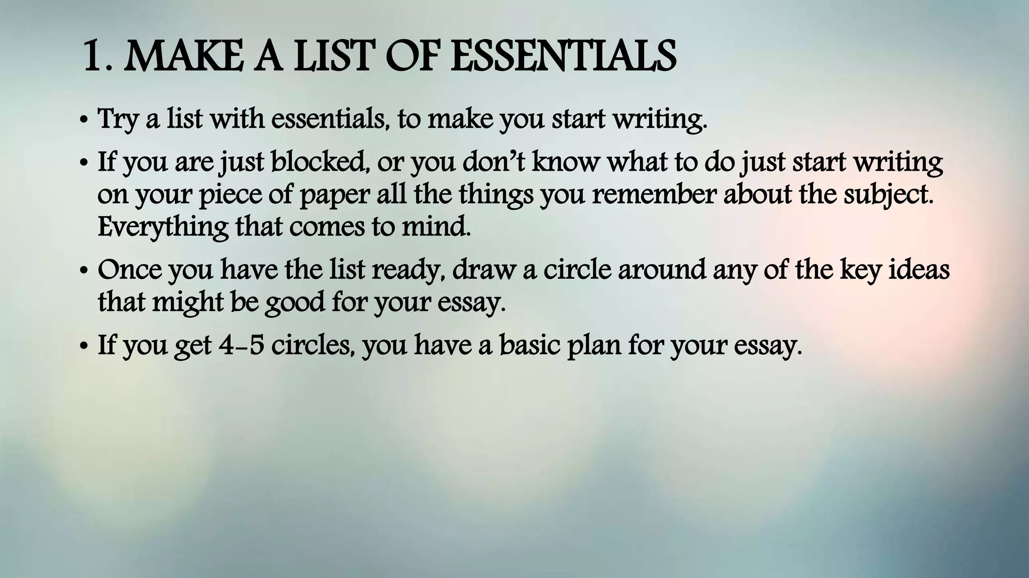 1. MAKE A LIST OF ESSENTIALS
• Try a list with essentials, to make you start writing.
• If you are just blocked, or you don’t know what to do just start writing
on your piece of paper all the things you remember about the subject.
Everything that comes to mind.
• Once you have the list ready, draw a circle around any of the key ideas
that might be good for your essay.
• If you get 4-5 circles, you have a basic plan for your essay.