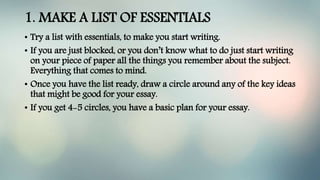 1. MAKE A LIST OF ESSENTIALS
• Try a list with essentials, to make you start writing.
• If you are just blocked, or you don’t know what to do just start writing
on your piece of paper all the things you remember about the subject.
Everything that comes to mind.
• Once you have the list ready, draw a circle around any of the key ideas
that might be good for your essay.
• If you get 4-5 circles, you have a basic plan for your essay.
 