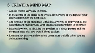 3. CREATE A MIND MAP
• A mind map is very easy to create.
• In the centre of the blank page write a single word or the topic of your
essay (example on the next slide).
• The strength of the mind map is that it allows you to empty out all the
ideas that are racing round your brain and capture them in one page.
• It also allows you to visualise the problem as a single picture and see
the main areas that you would like to explore.
• Ideas are not passive and solutions come more quickly when you are
doing something.
 