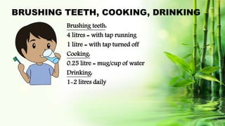 BRUSHING TEETH, COOKING, DRINKING
Brushing teeth:
4 litres = with tap running
1 litre = with tap turned off
Cooking:
0.25 litre = mug/cup of water
Drinking:
1-2 litres daily
 