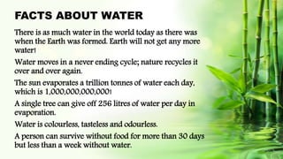 FACTS ABOUT WATER
There is as much water in the world today as there was
when the Earth was formed. Earth will not get any more
water!
Water moves in a never ending cycle; nature recycles it
over and over again.
The sun evaporates a trillion tonnes of water each day,
which is 1,000,000,000,000!
A single tree can give off 256 litres of water per day in
evaporation.
Water is colourless, tasteless and odourless.
A person can survive without food for more than 30 days
but less than a week without water.
 