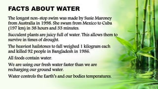 FACTS ABOUT WATER
The longest non-stop swim was made by Susie Maroney
from Australia in 1998. She swam from Mexico to Cuba
(197 km) in 38 hours and 33 minutes.
Succulent plants are juicy full of water. This allows them to
survive in times of drought.
The heaviest hailstones to fall weighed 1 kilogram each
and killed 92 people in Bangladesh in 1986.
All foods contain water.
We are using our fresh water faster than we are
recharging our ground water.
Water controls the Earth’s and our bodies temperatures.
 
