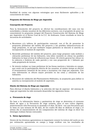 Municipalidad Distrital de Huaro
Proyecto: “Construcción del Sistema de Riego Por Aspersión en el Sector Cusi de la Comunidad Campesina de Arahuara”
finalidad de contar con algunas estrategias que sean fácilmente aplicables y de
conocimiento de todos.
Propuesta del Sistema de Riego por Aspersión
Concepción del Proyecto
Para la formulación del proyecto se efectuó las coordinaciones del caso con las
autoridades y demás usuarios de los diferentes sectores, con el propósito de poner en
conocimiento la propuesta integral del Proyecto Construcción del Sistema de Riego
por Aspersión en el Sector Cusi de la C.C. de Arahuara. Como resultado se tiene la
secuencia de actividades:
a. Reuniones y/o talleres de participación comunal, con el fin de presentar la
propuesta preliminar del ámbito del proyecto y las posibles infraestructuras de
riego propuesto, es así que mediante mapas parlantes se discutió si amerita su
incorporación al modulo de aspersión.
b. Recorrido preliminar del ámbito del proyecto, para luego proponer cada modulo y
ubicación preliminar de los hidrantes, esta labor consistió en ubicar los posibles
hidrantes en base al área de influencia que tienen. El criterio general fue ubicar en
la cabecera o linderos de cada parcela y con una proporción de 1 hidrante por
cada propietario de terreno.
c. Se intento realizar un trazo preliminar de las líneas matrices y laterales en campo,
que contó con la participación directa de los usuarios, al mismo tiempo se efectuó
el levantamiento catastral de las áreas a incorporar con riego por aspersión. Con
esta información se obtuvo mayor precisión en las cotas y ubicación de los
hidrantes.
d. Reuniones de validación del Planteamiento Hidráulico, la aceptación para definir si
amerita su incorporación al modulo de aspersión.
Diseño del Sistema de Riego por Aspersión
Para efectuar el diseño hidráulico y la selección del tipo de aspersor del sistema de
riego por aspersión ha sido necesario desarrollar los siguientes ítems:
a. Frecuencia de riego
En base a la información básica y parámetros de riego se determina el consumo
diario de agua y la frecuencia de riego unitaria, para el mes crítico (Agosto),
posteriormente esta frecuencia es ajustada a 6 días. Es decir con una frecuencia que
se basa en una semana de 06 días, de los cuales 06 días se dedican al riego y el
sétimo día al mantenimiento de los componentes del sistema de riego es decir los
domingos realizan faenas comunales.
b. Datos Agronómicos
Dentro de los términos agronómicos es importante conocer la textura del suelo ya sea
por estimación aproximada en campo y luego verificar con los resultados de
Consultor de Obras – C 9315
Ing. Marisol Giovana Arestegui Inquel
 
