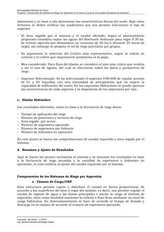 Municipalidad Distrital de Huaro
Proyecto: “Construcción del Sistema de Riego Por Aspersión en el Sector Cusi de la Comunidad Campesina de Arahuara”
laboratorio y en base a ella determinar las características físicas del suelo. Bajo estos
términos se deben verificar las condiciones que nos permite seleccionar el tipo de
aspersor.
- El Área regable por el sistema y el caudal ofertado; según el planteamiento
propuesto considera captar las aguas del Riachuelo Arahuara para regar 9.30 ha.
de terreno agrícola que demandara un consumo de 50 lts/s (durante 24 horas de
riego), sin embargo se propone el rol de riego parcelario por grupos.
- Es importante la selección del Cultivo más representativo, según la cedula de
cultivos y el cultivo que mayormente predomina es la papa.
- Mes considerado: Para fines del diseño se consideró el mes más crítico que vendría
a ser el mes de Agosto, del cual se obtuvieron todos los datos y parámetros de
riego.
- Aspersor Seleccionado: Se ha seleccionado el aspersor VYR-60S de regular presión
de 01 y 02 boquillas con una intensidad de precipitación que no supere la
capacidad de infiltración del suelo; En los esquemas Hidráulicos se puede apreciar
las características de cada aspersor y la disposición de los aspersores por tipo.
c. Diseño Hidráulico
Los resultados obtenidos, están en base a la frecuencia de riego diaria.
- Tiempo de aplicación del riego
- Número de posiciones o sectores de riego
- Área regada por sector
- Número de aspersores operando
- Número de aspersores por hidrante
- Número de hidrantes en operación
En este punto se hacen las comprobaciones de caudal requerido y área regada por el
sistema.
d. Resumen y Ajuste de Resultados
Aquí se hacen los ajustes necesarios al sistema y se resumen los resultados en base
a la frecuencia de riego asumida y la cantidad de aspersores e hidrantes en
operación, el cual conlleva al ajuste del caudal requerido por el sistema.
Componentes de los Sistemas de Riego por Aspersión
a Cámara de Carga/CRP
Esta estructura permite captar y distribuir el caudal en forma proporcional, de
acuerdo a las superficies del área a regar del modulo, es decir, nos permite regular el
caudal de ingreso de agua a las líneas principales e iniciar la carga al sistema de
aspersión, tiene como finalidad mantener la tubería a flujo lleno mediante un nivel de
carga hidráulica. Su dimensionamiento se hace de acuerdo al tiempo de llenado y
descarga en la cámara de acuerdo al número de aspersores operando.
Consultor de Obras – C 9315
Ing. Marisol Giovana Arestegui Inquel
 