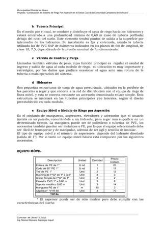 Municipalidad Distrital de Huaro
Proyecto: “Construcción del Sistema de Riego Por Aspersión en el Sector Cusi de la Comunidad Campesina de Arahuara”
b Tubería Principal
Es el medio por el cual, se conduce y distribuye el agua de riego hacia los hidrantes y
estará enterrado a una profundidad mínima de 0,60 m (caso de tubería perfilada)
debajo del nivel del suelo. Este elemento tendrá puntos de salida a la superficie por
intermedio de los hidrantes. Su instalación es fija y enterrada, siendo la tubería
utilizada las de PVC SAP de diámetros indicados en los planos de 6m de longitud, de
clase 10, 7.5, dependiendo de la presión nominal de funcionamiento.
c Válvula de Control y Purga
Llamadas también válvulas de paso, cuya función principal es regular el caudal de
ingreso y salida de agua al cada modulo de riego, su ubicación es muy importante y
estratégico, por los daños que pudiera ocasionar el agua ante una rotura de la
tubería o mala operación del sistema.
d Hidrantes
Son pequeñas estructuras de toma de agua presurizada, ubicados en la periferie de
las parcelas a regar y que conecta a la red de distribución con el equipo de riego de
línea móvil, y esta se conecta mediante un accesorio denominado enlace simple. Esta
estructura se instalará en las tuberías principales y/o laterales, según el diseño
preestablecido en cada modulo.
e Equipo Móvil o Modulo de Riego por Aspersión
Es el conjunto de mangueras, aspersores, elevadores y accesorios que el usuario
instala en su parcela, conectándola a un hidrante, para regar una superficie en un
determinado tiempo. La manguera puede ser de polietileno o tuberías de PVC, los
accesorios también pueden ser metálicos o PE, por lo que el equipo seleccionado debe
ser fácil de transportar y de manipular, además de ser ágil y sencillo de instalar.
El tipo de equipo móvil y el número de aspersores, depende del hidrante diseñado
(salida de 1”). Por lo tanto un equipo móvil básico está compuesto por los siguientes
accesorios:
EQUIPO MÓVIL
Precio
Unitario
Enlace de PE de 1" U nd 1 20
Codo de 90° PE 1" U nd 1 11
Tee de PE 1" Und 2 13
Bushing de FºGº de 1" a 3/4" Und 3 3
Union Simple de FºGº de 1" Und 3 2
Elevador PVC 1" x 0,80 m Und 3 8
Soporte metálico 0,60 m Und 3 14
Manguera PE de 1" m 80 3
Aspersor* VYR 60 Und 3 70
TOTAL
Descripcion Unidad Cantidad
* El aspersor puede ser de otro modelo pero debe cumplir con las
características del diseño
Consultor de Obras – C 9315
Ing. Marisol Giovana Arestegui Inquel
 