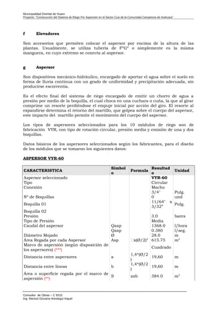 Municipalidad Distrital de Huaro
Proyecto: “Construcción del Sistema de Riego Por Aspersión en el Sector Cusi de la Comunidad Campesina de Arahuara”
f Elevadores
Son accesorios que permiten colocar el aspersor por encima de la altura de las
plantas. Usualmente, se utiliza tubería de FºGº o simplemente es la misma
manguera, en cuyo extremo se conecta al aspersor.
g Aspersor
Son dispositivos mecánico-hidráulico, encargado de aportar el agua sobre el suelo en
forma de lluvia continua con un grado de uniformidad y precipitación adecuada, sin
producirse escorrentía.
Es el efecto final del sistema de riego encargado de emitir un chorro de agua a
presión por medio de la boquilla, el cual choca en una cuchara o cuña, la que al girar
comprime un resorte perdiéndose el empuje inicial por acción del giro. El resorte al
expandirse determina el retorno del martillo, que golpea sobre el cuerpo del aspersor,
este impacto del martillo permite el movimiento del cuerpo del aspersor.
Los tipos de aspersores seleccionados para los 10 módulos de riego son de
fabricación VYR, con tipo de rotación circular, presión media y emisión de una y dos
boquillas.
Datos básicos de los aspersores seleccionados según los fabricantes, para el diseño
de los módulos que se tomaron los siguientes datos:
ASPERSOR VYR-60
CARACTERISTICA
Símbol
o
Formula
Resultad
o
Unidad
Aspersor seleccionado VYR-60
Tipo Circular
Conexión Macho
3/4" Pulg.
Nº de Boquillas 0 und
Boquilla 01
11/64" x
3/32”
Pulg.
Boquilla 02
Presión 3.0 bares
Tipo de Presión Media
Caudal del aspersor Qasp 1368.0 l/hora
Qasp 0.380 l/seg.
Diámetro Mojado Ø 28.0 m
Área Regada por cada Aspersor Asp x(Ø/2)2
615.75 m2
Marco de aspersión (según disposición de
los aspersores) (***)
Cuadrado
Distancia entre aspersores a
1,4*(Ø/2
)
19,60 m
Distancia entre líneas b
1,4*(Ø/2
)
19,60 m
Área o superficie regada por el marco de
aspersión (**)
S axb 384.0 m2
Consultor de Obras – C 9315
Ing. Marisol Giovana Arestegui Inquel
 