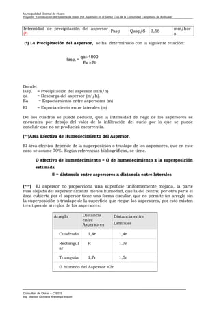 Municipalidad Distrital de Huaro
Proyecto: “Construcción del Sistema de Riego Por Aspersión en el Sector Cusi de la Comunidad Campesina de Arahuara”
Intensidad de precipitación del aspersor
(*)
Pasp Qasp/S 3,56
mm/hor
a
(*) La Precipitación del Aspersor, se ha determinado con la siguiente relación:
Donde:
lasp. = Precipitación del aspersor (mm/h).
qa = Descarga del aspersor (m3
/h).
Ea = Espaciamiento entre aspersores (m)
El = Espaciamiento entre laterales (m)
Del los cuadros se puede deducir, que la intensidad de riego de los aspersores se
encuentra por debajo del valor de la infiltración del suelo por lo que se puede
concluir que no se producirá escorrentía.
(**)Area Efectiva de Humedecimiento del Aspersor.
El área efectiva depende de la superposición o traslape de los aspersores, que en este
caso se asume 70%. Según referencias bibliográficas, se tiene.
Ø efectivo de humedecimiento = Ø de humedecimiento x la superposición
estimada
S = distancia entre aspersores x distancia entre laterales
(***) El aspersor no proporciona una superficie uniformemente mojada, la parte
mas alejada del aspersor alcanza menos humedad, que la del centro; por otra parte el
área cubierta por el aspersor tiene una forma circular, que no permite un arreglo sin
la superposición o traslape de la superficie que riegan los aspersores, por esto existen
tres tipos de arreglos de los aspersores:
Arreglo Distancia
entre
Aspersores
Distancia entre
Laterales
Cuadrado 1,4r 1,4r
Rectangul
ar
R 1.7r
Triangular 1,7r 1,5r
Ø húmedo del Aspersor =2r
Consultor de Obras – C 9315
Ing. Marisol Giovana Arestegui Inquel
ElEa
1000qa
=Iasp.
×
×
 