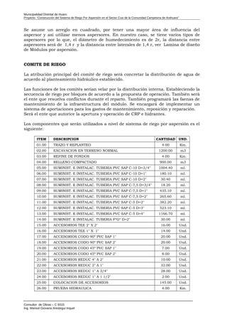Municipalidad Distrital de Huaro
Proyecto: “Construcción del Sistema de Riego Por Aspersión en el Sector Cusi de la Comunidad Campesina de Arahuara”
Se asume un arreglo en cuadrado, por tener una mayor área de influencia del
aspersor y así utilizar menos aspersores. En nuestro caso, se tiene varios tipos de
aspersores por lo que, el diámetro de humedecimiento es de 2r, la distancia entre
aspersores será de 1,4 r y la distancia entre laterales de 1,4 r, ver Lamina de diseño
de Módulos por aspersión.
COMITE DE RIEGO
La atribución principal del comité de riego será concretar la distribución de agua de
acuerdo al planteamiento hidráulico establecido.
Las funciones de los comités serían velar por la distribución interna. Estableciendo la
secuencia de riego por bloques de acuerdo a la propuesta de operación. También será
el ente que resuelva conflictos durante el reparto. También programará las faenas de
mantenimiento de la infraestructura del módulo. Se encargará de implementar un
sistema de aportaciones para los gastos de mantenimiento, reposición y reparación.
Será el ente que autorice la apertura y operación de CRP e hidrantes.
Los componentes que serán utilizados a nivel de sistema de riego por aspersión es el
siguiente:
ITEM DESCRIPCION CANTIDAD UND.
01.00 TRAZO Y REPLANTEO 4.00 Km.
02.00 EXCAVACION EN TERRENO NORMAL 1200.00 m3
03.00 REFINE DE FONDOS 4.00 Km.
04.00 RELLENO COMPACTADO 900.00 m3
05.00 SUMINIST. E INSTALAC. TUBERIA PVC SAP C-10 D=3/4" 1004.40 ml.
06.00 SUMINIST. E INSTALAC. TUBERIA PVC SAP C-10 D=1" 180.10 ml.
07.00 SUMINIST. E INSTALAC. TUBERIA PVC SAP C-10 D=2" 30.40 ml.
08.00 SUMINIST. E INSTALAC. TUBERIA PVC SAP C-7,5 D=3/4" 18.20 ml.
09.00 SUMINIST. E INSTALAC. TUBERIA PVC SAP C-7,5 D=1" 435.10 ml.
10.00 SUMINIST. E INSTALAC. TUBERIA PVC SAP C-7,5 D=2" 265.60 ml.
11.00 SUMINIST. E INSTALAC. TUBERIA PVC SAP C-5 D=2" 382.20 ml.
12.00 SUMINIST. E INSTALAC. TUBERIA PVC SAP C-5 D=3" 523.10 ml.
13.00 SUMINIST. E INSTALAC. TUBERIA PVC SAP C-5 D=4" 1166.70 ml.
14.00 SUMINIST. E INSTALAC. TUBERIA FºGº D=2" 30.00 ml.
15.00 ACCESORIOS TEE 2" X 2" 16.00 Und.
16.00 ACCESORIOS TEE 1" X 1" 14.00 Und.
17.00 ACCESORIOS CODO 90º PVC SAP 1" 20.00 Und.
18.00 ACCESORIOS CODO 90º PVC SAP 2" 20.00 Und.
19.00 ACCESORIOS CODO 45º PVC SAP 1" 7.00 Und.
20.00 ACCESORIOS CODO 45º PVC SAP 2" 8.00 Und.
21.00 ACCESORIOS REDUC 4" A 2" 10.00 Und.
22.00 ACCESORIOS REDUC 2" A 1" 32.00 Und.
23.00 ACCESORIOS REDUC 1" A 3/4" 28.00 Und.
24.00 ACCESORIOS REDUC 1" A 1 1/2" 2.00 Und.
25.00 COLOCACION DE ACCESORIOS 145.00 Und.
26.00 PRUEBA HIDRAULICA 4.00 Km.
Consultor de Obras – C 9315
Ing. Marisol Giovana Arestegui Inquel
 