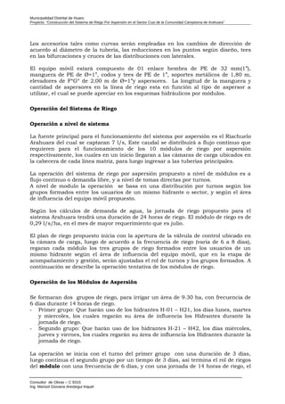 Municipalidad Distrital de Huaro
Proyecto: “Construcción del Sistema de Riego Por Aspersión en el Sector Cusi de la Comunidad Campesina de Arahuara”
Los accesorios tales como curvas serán empleadas en los cambios de dirección de
acuerdo al diámetro de la tubería, las reducciones en los puntos según diseño, tees
en las bifurcaciones y cruces de las distribuciones con laterales.
El equipo móvil estará compuesto de 01 enlace hembra de PE de 32 mm(1”),
manguera de PE de Ø=1”, codos y tees de PE de 1”, soportes metálicos de 1,80 m,
elevadores de FºGº de 2,00 m de Ø=1”y aspersores. La longitud de la manguera y
cantidad de aspersores en la línea de riego esta en función al tipo de aspersor a
utilizar, el cual se puede apreciar en los esquemas hidráulicos por módulos.
Operación del Sistema de Riego
Operación a nivel de sistema
La fuente principal para el funcionamiento del sistema por aspersión es el Riachuelo
Arahuara del cual se captaran 7 l/s, Este caudal se distribuirá a flujo continuo que
requieren para el funcionamiento de los 10 módulos de riego por aspersión
respectivamente, los cuales en un inicio llegaran a las cámaras de carga ubicados en
la cabecera de cada línea matriz, para luego ingresar a las tuberías principales.
La operación del sistema de riego por aspersión propuesto a nivel de módulos es a
flujo continuo o demanda libre, y a nivel de tomas directas por turnos.
A nivel de modulo la operación se basa en una distribución por turnos según los
grupos formados entre los usuarios de un mismo hidrante o sector, y según el área
de influencia del equipo móvil propuesto.
Según los cálculos de demanda de agua, la jornada de riego propuesto para el
sistema Arahuara tendrá una duración de 24 horas de riego. El módulo de riego es de
0,29 l/s/ha, en el mes de mayor requerimiento que es julio.
El plan de riego propuesto inicia con la apertura de la válvula de control ubicado en
la cámara de carga, luego de acuerdo a la frecuencia de riego (varia de 6 a 8 días),
regaran cada módulo los tres grupos de riego formados entre los usuarios de un
mismo hidrante según el área de influencia del equipo móvil, que en la etapa de
acompañamiento y gestión, serán ajustadas el rol de turnos y los grupos formados. A
continuación se describe la operación tentativa de los módulos de riego.
Operación de los Módulos de Aspersión
Se formaran dos grupos de riego, para irrigar un área de 9.30 ha, con frecuencia de
6 días durante 14 horas de riego.
- Primer grupo: Que harán uso de los hidrantes H-01 – H21, los días lunes, martes
y miercoles, los cuales regarán su área de influencia los Hidrantes durante la
jornada de riego.
- Segundo grupo: Que harán uso de los hidrantes H-21 – H42, los días miércoles,
jueves y viernes, los cuales regarán su área de influencia los Hidrantes durante la
jornada de riego.
La operación se inicia con el turno del primer grupo con una duración de 3 días,
luego continua el segundo grupo por un tiempo de 3 días, así termina el rol de riegos
del módulo con una frecuencia de 6 días, y con una jornada de 14 horas de riego, el
Consultor de Obras – C 9315
Ing. Marisol Giovana Arestegui Inquel
 
