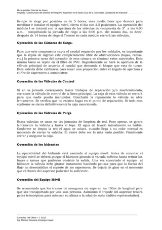 Municipalidad Distrital de Huaro
Proyecto: “Construcción del Sistema de Riego Por Aspersión en el Sector Cusi de la Comunidad Campesina de Arahuara”
tiempo de riego por posición es de 5 horas, mas media hora que demora para
movilizar e instalar el equipo móvil, cierra el día con 2.5 posiciones. La operación del
módulo I se iniciará con la apertura de las válvulas de compuerta de 3” a las 4:00
a.m., completando la jornada de riego a las 6:00 p.m. del mismo día, es decir,
después de 14 horas de riego el Tomero en cada módulo cerrará las válvulas,
Operación de las Cámaras de Carga.
Para que este componente capte el caudal requerido por los módulos, es importante
que la rejilla de ingreso este completamente libre de obstrucciones (hojas, ramas,
etc.) la primera tarea del operador de esta cámara es eliminar estos materiales. Esta
misma tarea se repite en el filtro de PVC. Seguidamente se hará la apertura de la
válvula principal de acuerdo al caudal que demanda el bloque que esta de turno.
Esta válvula debe calibrarse para tener una proporción entre el ángulo de apertura y
el Nro de aspersores a suministrar.
Operación de las Válvulas de Control
Si en la jornada corresponde hacer trabajos de reparación y/o mantenimiento,
cerramos la válvula de control de la línea principal. La caja de esta válvula se cerrará
para que nadie pueda manipular. Concluida la reparación la válvula se abre
lentamente. Se verifica que no existen fugas en el punto de reparación. Si todo esta
conforme se cierra definitivamente la caja mencionada.
Operación de las Válvulas de Purga
Estas válvulas se usan en las jornadas de limpieza de red. Para operar, se girara
lentamente la válvula y hasta el tope. El agua de lavado inicialmente es turbia.
Conforme se limpia la red el agua se aclara, cuando llega a su color normal es
momento de cerrar la válvula. El cierre debe ser lo más lento posible. Finalmente
cerrar y asegurar la caja.
Operación de los hidrantes
La operatividad del hidrante está asociada al equipo móvil. Antes de conectar el
equipo móvil se deberá purgar el hidrante girando la válvula esférica hasta retirar las
hojas o ramas que pudieran obstruir la salida. Una vez conectado el equipo al
hidrante la válvula debe girarse lentamente haciendo pausas para que la fuerza del
flujo no desestabilice el soporte de los aspersores. Se dejará de girar en el momento
que el chorro del aspersor pulverice lo suficiente.
Operación del Equipo Móvil
Se recomienda que los tramos de manguera no superen los 100m de longitud para
que sea transportado por una sola persona. Asimismo el trípode del aspersor tendrá
patas telescópicas para adecuar su altura a la edad de maíz (cultivo representativo).
Consultor de Obras – C 9315
Ing. Marisol Giovana Arestegui Inquel
 