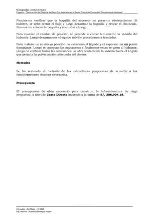 Municipalidad Distrital de Huaro
Proyecto: “Construcción del Sistema de Riego Por Aspersión en el Sector Cusi de la Comunidad Campesina de Arahuara”
Finalmente verificar que la boquilla del aspersor no presente obstrucciones. Si
hubiere, se debe cerrar el flujo y luego desarmar la boquilla y retirar el obstáculo.
Finalmente colocar la boquilla y reanudar el riego.
Para realizar el cambio de posición se procede a cerrar lentamente la válvula del
hidrante. Luego desarmamos el equipo móvil y procedemos a trasladar.
Para instalar en su nueva posición, se estaciona el trípode y el aspersor en un punto
dominante. Luego se conectan las mangueras y finalmente estas se unen al hidrante.
Luego de verificar todas las conexiones, se abre lentamente la válvula hasta el ángulo
que permita la pulverización adecuada del chorro.
Metrados
Se ha realizado el metrado de las estructuras propuestas de acuerdo a las
consideraciones técnicas necesarias.
Presupuesto
El presupuesto de obra necesario para construir la infraestructura de riego
propuesta, a nivel de Costo Directo asciende a la suma de S/. 306,904.18.
Consultor de Obras – C 9315
Ing. Marisol Giovana Arestegui Inquel
 