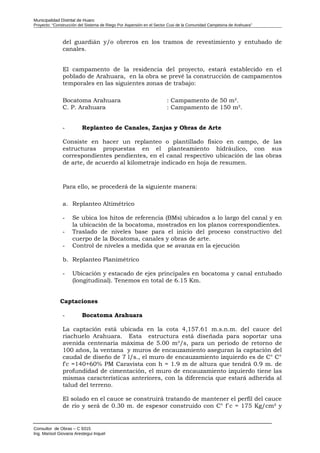 Municipalidad Distrital de Huaro
Proyecto: “Construcción del Sistema de Riego Por Aspersión en el Sector Cusi de la Comunidad Campesina de Arahuara”
del guardián y/o obreros en los tramos de revestimiento y entubado de
canales.
El campamento de la residencia del proyecto, estará establecido en el
poblado de Arahuara, en la obra se prevé la construcción de campamentos
temporales en las siguientes zonas de trabajo:
Bocatoma Arahuara : Campamento de 50 m².
C. P. Arahuara : Campamento de 150 m².
- Replanteo de Canales, Zanjas y Obras de Arte
Consiste en hacer un replanteo o plantillado físico en campo, de las
estructuras propuestas en el planteamiento hidráulico, con sus
correspondientes pendientes, en el canal respectivo ubicación de las obras
de arte, de acuerdo al kilometraje indicado en hoja de resumen.
Para ello, se procederá de la siguiente manera:
a. Replanteo Altimétrico
- Se ubica los hitos de referencia (BMs) ubicados a lo largo del canal y en
la ubicación de la bocatoma, mostrados en los planos correspondientes.
- Traslado de niveles base para el inicio del proceso constructivo del
cuerpo de la Bocatoma, canales y obras de arte.
- Control de niveles a medida que se avanza en la ejecución
b. Replanteo Planimétrico
- Ubicación y estacado de ejes principales en bocatoma y canal entubado
(longitudinal). Tenemos en total de 6.15 Km.
Captaciones
- Bocatoma Arahuara
La captación está ubicada en la cota 4,157.61 m.s.n.m. del cauce del
riachuelo Arahuara. Esta estructura está diseñada para soportar una
avenida centenaria máxima de 5.00 m³/s, para un periodo de retorno de
100 años, la ventana y muros de encauzamiento aseguran la captación del
caudal de diseño de 7 l/s., el muro de encauzamiento izquierdo es de C° C°
f'c =140+60% PM Caravista con h = 1.9 m de altura que tendrá 0.9 m. de
profundidad de cimentación, el muro de encauzamiento izquierdo tiene las
mismas características anteriores, con la diferencia que estará adherida al
talud del terreno.
El solado en el cauce se construirá tratando de mantener el perfil del cauce
de río y será de 0.30 m. de espesor construido con C° f´c = 175 Kg/cm² y
Consultor de Obras – C 9315
Ing. Marisol Giovana Arestegui Inquel
 