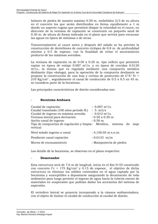 Municipalidad Distrital de Huaro
Proyecto: “Construcción del Sistema de Riego Por Aspersión en el Sector Cusi de la Comunidad Campesina de Arahuara”
bolones de piedra de tamaño máximo 0.50 m. embebidos 2/3 de su altura
en el concreto los que serán distribuidos en forma equidistante a 1 m
dando un aspecto rugoso que permitirá disipar la velocidad en el cauce, en
dirección de la ventana de captación se construirá un pequeño azud de
0.30 m. de altura de forma indicada en el plano que servirá para encausar
las aguas en época de mínimas o de secas.
Transversalmente al cauce antes y después del solado se ha previsto la
construcción de dentellones de concreto ciclópeo de 0.8 m. de profundidad
mínima y 0.5 de espesor, con la finalidad de evitar el socavamiento
producto de las máximas avenidas.
La ventana de captación es de 0.50 x 0.20 m. tipo orificio que permitirá
captar en época de estiaje 0.007 m³/s. y en época de crecidas 0.0120
m³/s., la misma que es regulada mediante una compuerta metálica
deslizante (tipo vástago), para la operación de la compuerta deslizante se
propone la construcción de una losa y cortina de protección de C°A° f’c =
210 Kg/cm² , seguidamente el canal de conducción de 0.5 x 0.5 en 45 m.
se considera parte de la bocatoma.
Las principales características de diseño consideradas son:
- Bocatoma Arahuara
Caudal de captación : 0.007 m³/s.
Caudal transitado (100 años periodo R.) : 5. m3/s
Caudal de ingreso en máxima avenida : 0.012 m³/s.
Ventana lateral para derivación : 0.50 x 0.20 m
Ancho canal de ingreso : 0.50 m
Tipo de compuertas de regulación y limpia: Metálica, sistema de izaje
vertical
Nivel solado ingreso a canal : 4,156.05 m.s.n.m.
Pendiente canal captación : 0.0133 m/m
Muros de encauzamiento : Mampostería de piedra
Los detalle de la bocatoma, se observan en el plano respectivo.
- Desarenador
Esta estructura será de 7.6 m de longitud, inicia en el Km 0+55 construido
con concreto f´c = 175 Kg/cm² y 0.15 de espesor, el objetivo de dicha
estructura es eliminar los sólidos contenidos en el agua captada por la
bocatoma y susceptibles a depositarse asegurando la decantación de todo
sedimento para luego permitir el ingreso de agua hacia la tubería exento de
materiales en suspensión que podrían dañar los accesorios del sistema de
aspersión.
El vertedero lateral se proyecta incorporado a la cámara sedimentadora,
con el objeto de limitar el caudal de conducción al caudal de diseño.
Consultor de Obras – C 9315
Ing. Marisol Giovana Arestegui Inquel
 