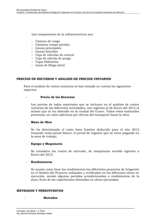 Municipalidad Distrital de Huaro
Proyecto: “Construcción del Sistema de Riego Por Aspersión en el Sector Cusi de la Comunidad Campesina de Arahuara”
Los componentes de la infraestructura son:
- Cámara de carga
- Cámaras rompe presión
- Líneas principales
- Líneas laterales
- Caja de válvulas de control
- Caja de válvula de purga
- Cajas Hidrantes
- Línea de Riego móvil
PRECIOS DE RECURSOS Y ANALISIS DE PRECIOS UNITARIOS
Para el análisis de costos unitarios se han tomado en cuenta los siguientes
aspectos:
- Precio de los Recursos
Los precios de todos materiales que se incluyen en el análisis de costos
unitarios de las diferentes actividades, son vigentes al de Enero del 2012 el
mismo que se ha obtenido en la ciudad del Cusco. Todos estos materiales
presentan un costo adicional por efectos del transporte hacia la obra.
- Mano de Obra
Se ha determinado el costo hora hombre deducido para el año 2012
tomando como jornal básico, el jornal de régimen que se viene pagando en
la zona de trabajo.
- Equipo y Maquinaria
Se considera los costos de mercado, de maquinaria servida vigentes a
Enero del 2012.
- Rendimientos
Se asume como base los rendimientos las diferentes proyectos de Irrigación
en el Ámbito del Proyecto utilizados y verificados en las diferentes obras en
ejecución, siendo algunas partidas acondicionadas a rendimientos de la
zona, fruto de las experiencias obtenidas en obras ejecutadas
METRADOS Y PRESUPUESTOS
- Metrados
Consultor de Obras – C 9315
Ing. Marisol Giovana Arestegui Inquel
 