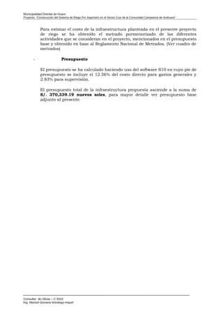 Municipalidad Distrital de Huaro
Proyecto: “Construcción del Sistema de Riego Por Aspersión en el Sector Cusi de la Comunidad Campesina de Arahuara”
Para estimar el costo de la infraestructura planteada en el presente proyecto
de riego se ha obtenido el metrado pormenorizado de las diferentes
actividades que se consideran en el proyecto, mencionados en el presupuesto
base y obtenido en base al Reglamento Nacional de Metrados. (Ver cuadro de
metrados)
- Presupuesto
El presupuesto se ha calculado haciendo uso del software S10 en cuyo pie de
presupuesto se incluye el 12.56% del costo directo para gastos generales y
2.83% para supervisión.
El presupuesto total de la infraestructura propuesta asciende a la suma de
S/. 370,339.19 nuevos soles, para mayor detalle ver presupuesto base
adjunto al presente.
Consultor de Obras – C 9315
Ing. Marisol Giovana Arestegui Inquel
 