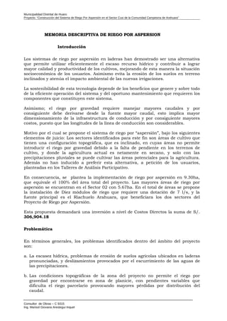 Municipalidad Distrital de Huaro
Proyecto: “Construcción del Sistema de Riego Por Aspersión en el Sector Cusi de la Comunidad Campesina de Arahuara”
MMEMORIA DESCRIPTIVA DE RIEGO POR ASPERSIONEMORIA DESCRIPTIVA DE RIEGO POR ASPERSION
Introducción
Los sistemas de riego por aspersión en laderas han demostrado ser una alternativa
que permite utilizar eficientemente el escaso recurso hídrico y contribuir a lograr
mayor calidad y productividad de los cultivos, mejorando de esta manera la situación
socioeconómica de los usuarios. Asimismo evita la erosión de los suelos en terreno
inclinados y atenúa el impacto ambiental de las nuevas irrigaciones.
La sostenibilidad de esta tecnología depende de los beneficios que genere y sobre todo
de la eficiente operación del sistema y del oportuno mantenimiento que requieren los
componentes que constituyen este sistema.
Asimismo; el riego por gravedad requiere manejar mayores caudales y por
consiguiente debe derivarse desde la fuente mayor caudal, esto implica mayor
dimensionamiento de la infraestructura de conducción y por consiguiente mayores
costos, puesto que las longitudes de la línea de conducción son considerables.
Motivo por el cual se propone el sistema de riego por “aspersión”, bajo los siguientes
elementos de juicio: Los sectores identificados para este fin son áreas de cultivo que
tienen una configuración topográfica, que es inclinado, en cuyas áreas no permite
introducir el riego por gravedad debido a la falta de pendiente en los terrenos de
cultivo, y donde la agricultura actual es netamente en secano, y solo con las
precipitaciones pluviales se puede cultivar las áreas potenciales para la agricultura.
Además no han inducido a preferir esta alternativa, a petición de los usuarios,
planteadas en los Talleres de Análisis Participativo.
En consecuencia, se plantea la implementación de riego por aspersión en 9.30ha,
que equivale el 100% del área total del proyecto. Las mayores áreas de riego por
aspersión se encuentran en el Sector 02 con 5.67ha. En el total de áreas se propone
la instalación de Diez módulos de riego que requiere una dotación de 7 l/s, y la
fuente principal es el Riachuelo Arahuara, que beneficiara los dos sectores del
Proyecto de Riego por Aspersión.
Esta propuesta demandará una inversión a nivel de Costos Directos la suma de S/.
306,904.18
Problemática
En términos generales, los problemas identificados dentro del ámbito del proyecto
son:
a. La escasez hídrica, problemas de erosión de suelos agrícolas ubicados en laderas
pronunciadas, y deslizamientos provocados por el escurrimiento de las aguas de
las precipitaciones.
b. Las condiciones topográficas de la zona del proyecto no permite el riego por
gravedad por encontrarse en zona de planicie, con pendientes variables que
dificulta el riego parcelario provocando mayores pérdidas por distribución del
caudal.
Consultor de Obras – C 9315
Ing. Marisol Giovana Arestegui Inquel
 