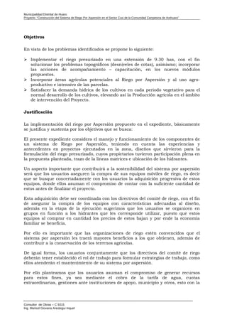 Municipalidad Distrital de Huaro
Proyecto: “Construcción del Sistema de Riego Por Aspersión en el Sector Cusi de la Comunidad Campesina de Arahuara”
Objetivos
En vista de los problemas identificados se propone lo siguiente:
 Implementar el riego presurizado en una extensión de 9.30 has, con el fin
solucionar los problemas topográficos (desniveles de cotas), asimismo; incorporar
las acciones de acompañamiento – capacitación, en los nuevos módulos
propuestos.
 Incorporar áreas agrícolas potenciales al Riego por Aspersión y al uso agro-
productivo e intensivo de las parcelas.
 Satisfacer la demanda hídrica de los cultivos en cada periodo vegetativo para el
normal desarrollo de los cultivos, elevando así la Producción agrícola en el ámbito
de intervención del Proyecto.
Justificación
La implementación del riego por Aspersión propuesto en el expediente, básicamente
se justifica y sustenta por los objetivos que se busca:
El presente expediente considera el manejo y funcionamiento de los componentes de
un sistema de Riego por Aspersión, teniendo en cuenta las experiencias y
antecedentes en proyectos ejecutados en la zona, diseños que sirvieron para la
formulación del riego presurizado, cuyos propietarios tuvieron participación plena en
la propuesta planteada, trazo de la líneas matrices e ubicación de los hidrantes.
Un aspecto importante que contribuirá a la sostenibilidad del sistema por aspersión
será que los usuarios aseguren la compra de sus equipos móviles de riego, es decir
que se busque concertadamente con los usuarios la adquisición progresiva de estos
equipos, donde ellos asuman el compromiso de contar con la suficiente cantidad de
estos antes de finalizar el proyecto.
Esta adquisición debe ser coordinada con los directivos del comité de riego, con el fin
de asegurar la compra de los equipos con características adecuadas al diseño,
además en la etapa de la ejecución sugerimos que los usuarios se organicen en
grupos en función a los hidrantes que les corresponde utilizar, puesto que estos
equipos al comprar en cantidad los precios de estos bajan y por ende la economía
familiar se beneficia.
Por ello es importante que las organizaciones de riego estén convencidos que el
sistema por aspersión les traerá mayores beneficios a los que obtienen, además de
contribuir a la conservación de los terrenos agrícolas.
De igual forma, los usuarios conjuntamente que los directivos del comité de riego
deberán tener establecido el rol de trabajo para formular estrategias de trabajo, como
ellos atenderán el mantenimiento de su sistema por aspersión.
Por ello planteamos que los usuarios asuman el compromiso de generar recursos
para estos fines, ya sea mediante el cobro de la tarifa de agua, cuotas
extraordinarias, gestiones ante instituciones de apoyo, municipio y otros, esto con la
Consultor de Obras – C 9315
Ing. Marisol Giovana Arestegui Inquel
 