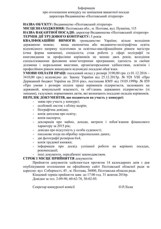 Інформація
про оголошення конкурсу на заміщення вакантної посади
директора Видавництва «Полтавський літератор»
НАЗВА ОБ’ЄКТУ: Видавництво «Полтавський літератор»
МІСЦЕЗНАХОДЖЕННЯ: Полтавська обл., м. Полтава, вул. Пушкіна, 115
НАЗВА ВАКАНТНОЇ ПОСАДИ: директор Видавництва «Полтавський літератор»
ТЕРМІН ДІЇ ТРУДОВОГО КОНТРАКТУ: 5 років
КВАЛІФІКАЦІЙНІ ВИМОГИ: громадянство України; вільне володіння
державною мовою; вища економічна або видавничо-поліграфічна освіта
відповідного напряму підготовки за освітньо-кваліфікаційним рівнем магістра
(очна форма навчання), спеціаліста; стаж роботи у сфері поліграфії та
книговидання за професіями керівників не менше двох років; володіння
спеціалізованими фаховими комп’ютерними програмами; здатність за своїми
діловими і моральними якостями, організаторськими здібностями, освітнім і
професійним рівнем виконувати відповідні посадові обов’язки.
УМОВИ ОПЛАТИ ПРАЦІ: посадовий оклад у розмірі 3190,00 грн. (з 01.12.2016 –
3410,00 грн.) відповідно до: Закону України від 25.12.2015р. № 928 VІІІ «Про
Державний бюджет України на 2016 рік», постанови КМУ від 19.05.1999р. № 859
«Про умови і розміри оплати праці керівників підприємств, заснованих на
державній, комунальній власності, та об’єднань державних підприємств» (зі
змінами), галузевих нормативних актів, які визначають посадові окладів керівників.
ПЕРЕЛІК ДОКУМЕНТІВ, що подаються на участь у конкурсі:
- заява про участь у конкурсі;
- особовий листок з обліку кадрів;
- біографічна довідка;
- копія диплома про освіту;
- копія паспорта;
- декларація про майно, доходи, витрати і зобов’язання фінансового
характеру за 2015 рік;
- довідка про відсутність у особи судимості;
- письмова згода на обробку персональних даних;
- дві фотографії розміром 6х4;
- копія трудової книжки;
- інформація про досвід успішної роботи на керівних посадах,
рекомендації;
- інші документи, передбачені законодавством.
СТРОК І МІСЦЕ ПРИЙНЯТТЯ документів:
Прийняття документів здійснюється протягом 14 календарних днів з дня
опублікування оголошення на офіційному сайті Полтавської обласної ради за
адресою: вул. Соборності, 45 , м. Полтава, 36000, Полтавська обласна рада.
Кінцевий термін прийняття заяв: до 17.00 год. 31 жовтня 2016р.
Довідки за тел. 2-09-90, 60-62-78, 50-02-05.
Секретар конкурсної комісії О.Р.Лісан
 