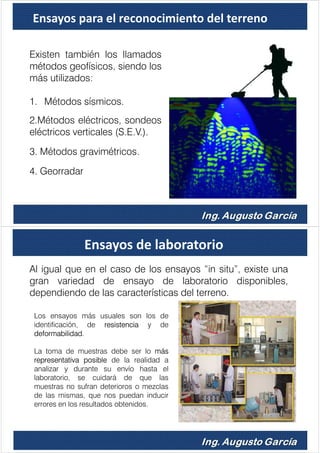 Ensayos para el reconocimiento del terreno
Existen también los llamados
métodos geofísicos, siendo los
más utilizados:
1. Métodos sísmicos.
2.Métodos eléctricos, sondeos
eléctricos verticales (S.E.V.).
3. Métodos gravimétricos.
4. Georradar
Ensayos de laboratorio
Al igual que en el caso de los ensayos “in situ”, existe una
gran variedad de ensayo de laboratorio disponibles,
dependiendo de las características del terreno.
Los ensayos más usuales son los de
identificación, de resistencia y de
deformabilidad.
La toma de muestras debe ser lo más
representativa posible de la realidad a
analizar y durante su envío hasta el
laboratorio, se cuidará de que las
muestras no sufran deterioros o mezclas
de las mismas, que nos puedan inducir
errores en los resultados obtenidos.
 