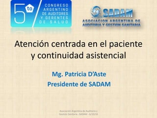 Atención centrada en el paciente
y continuidad asistencial
Mg. Patricia D’Aste
Presidente de SADAM
Asociación Argentina de Auditoría y
Gestión Sanitaria - SADAM - 6/10/16
 