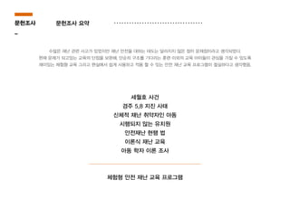 수많은 재난 관련 사고가 있었지만 재난 안전을 대하는 태도는 달라지지 않은 점이 문제점이라고 생각되었다.
현재 문제가 되고있는 교육의 단점을 보완해, 단순히 구조를 기다리는 훈련 이외의 교육 아이들이 관심을 가질 수 있도록
재미있는 체험형 교육 그리고 현실에서 쉽게 사용하고 적용 할 수 있는 안전 재난 교육 프로그램이 절실하다고 생각했음.
세월호 사건
경주 5,8 지진 사태
신체적 재난 취약자인 아동
시행되지 않는 유치원
안전재난 현행 법
이론식 재난 교육
아동 학자 이론 조사
체험형 안전 재난 교육 프로그램
문헌조사
_
문헌조사 요약
 